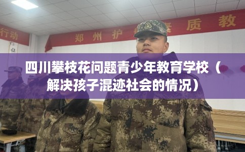 四川攀枝花问题青少年教育学校（解决孩子混迹社会的情况）