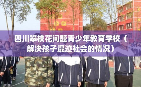 四川攀枝花问题青少年教育学校（解决孩子混迹社会的情况）