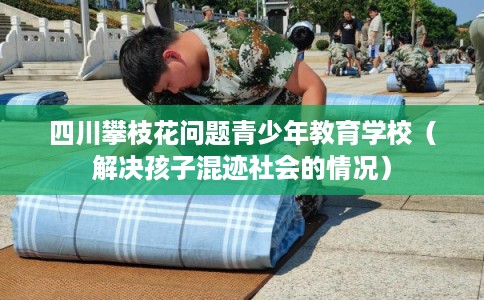 四川攀枝花问题青少年教育学校（解决孩子混迹社会的情况）