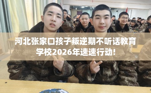 河北张家口孩子叛逆期不听话教育学校2026年速速行动!