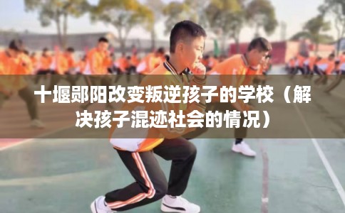 十堰郧阳改变叛逆孩子的学校（解决孩子混迹社会的情况）