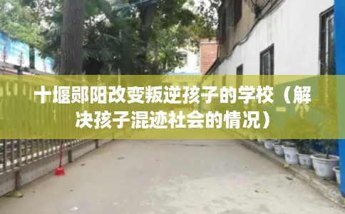 十堰郧阳改变叛逆孩子的学校（解决孩子混迹社会的情况）