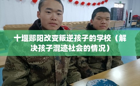 十堰郧阳改变叛逆孩子的学校（解决孩子混迹社会的情况）