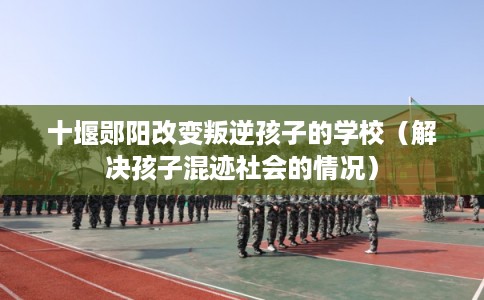 十堰郧阳改变叛逆孩子的学校（解决孩子混迹社会的情况）