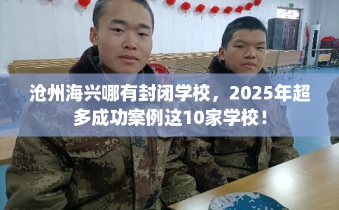 沧州海兴哪有封闭学校，2025年超多成功案例这10家学校！