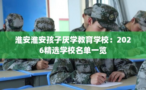 淮安淮安孩子厌学教育学校：2026精选学校名单一览