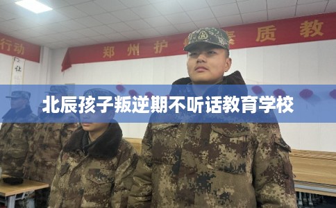 北辰孩子叛逆期不听话教育学校