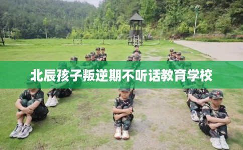 北辰孩子叛逆期不听话教育学校