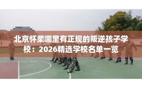 北京怀柔哪里有正规的叛逆孩子学校：2026精选学校名单一览