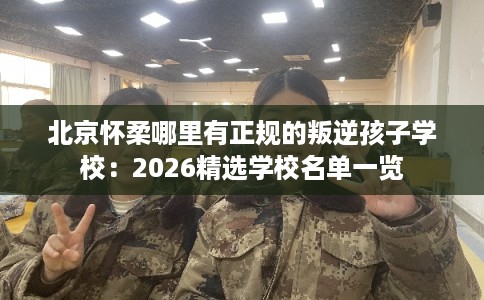 北京怀柔哪里有正规的叛逆孩子学校：2026精选学校名单一览