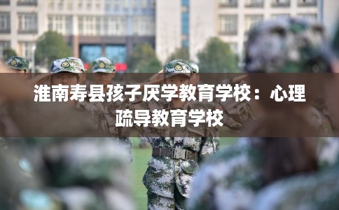 淮南寿县孩子厌学教育学校：心理疏导教育学校