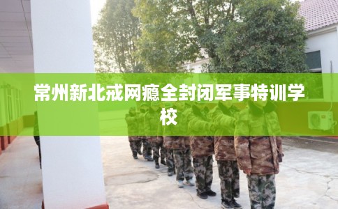 常州新北戒网瘾全封闭军事特训学校