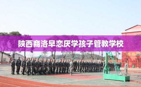 陕西商洛早恋厌学孩子管教学校