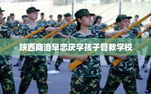 陕西商洛早恋厌学孩子管教学校