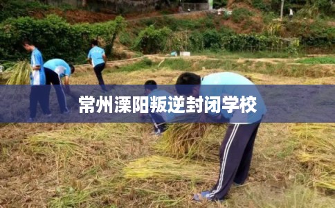 常州溧阳叛逆封闭学校