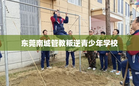 东莞南城管教叛逆青少年学校