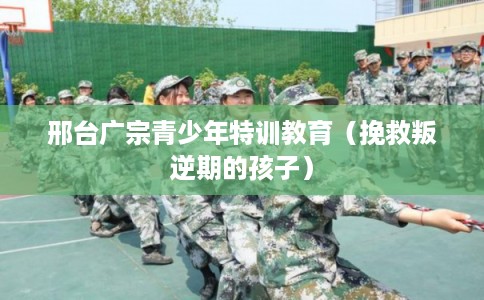 邢台广宗青少年特训教育（挽救叛逆期的孩子）