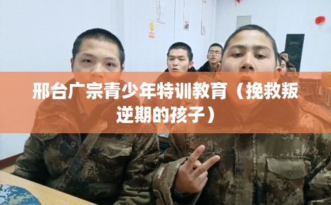 邢台广宗青少年特训教育（挽救叛逆期的孩子）