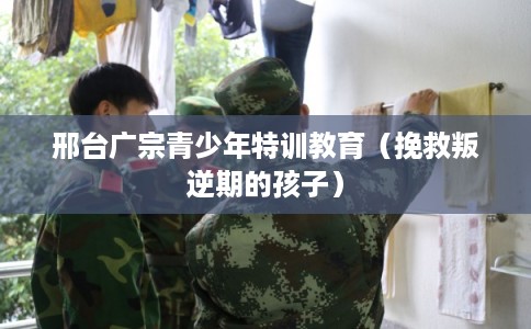 邢台广宗青少年特训教育（挽救叛逆期的孩子）