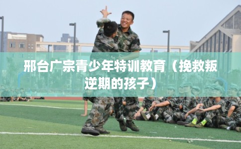 邢台广宗青少年特训教育（挽救叛逆期的孩子）