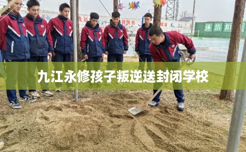九江永修孩子叛逆送封闭学校
