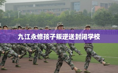 九江永修孩子叛逆送封闭学校
