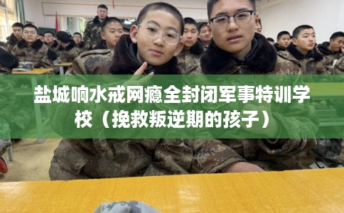 盐城响水戒网瘾全封闭军事特训学校（挽救叛逆期的孩子）