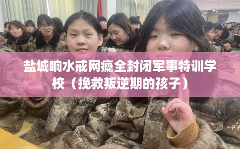盐城响水戒网瘾全封闭军事特训学校（挽救叛逆期的孩子）