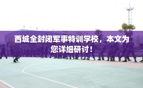 西城全封闭军事特训学校，本文为您详细研讨！