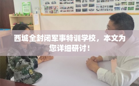 西城全封闭军事特训学校，本文为您详细研讨！