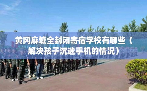 黄冈麻城全封闭寄宿学校有哪些（解决孩子沉迷手机的情况）