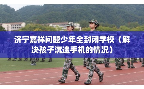 济宁嘉祥问题少年全封闭学校（解决孩子沉迷手机的情况）