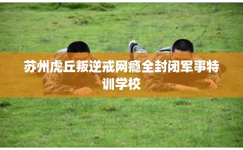 苏州虎丘叛逆戒网瘾全封闭军事特训学校