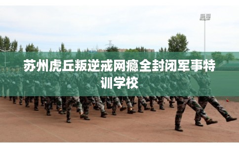 苏州虎丘叛逆戒网瘾全封闭军事特训学校