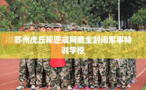 苏州虎丘叛逆戒网瘾全封闭军事特训学校