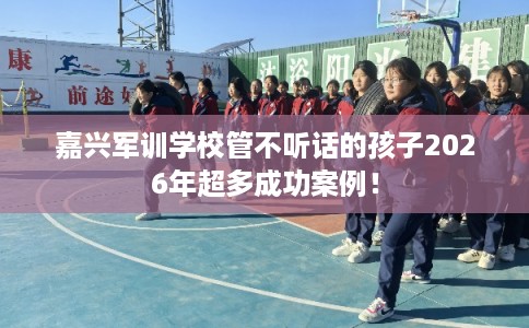嘉兴军训学校管不听话的孩子2026年超多成功案例！