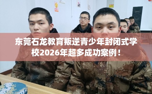东莞石龙教育叛逆青少年封闭式学校2026年超多成功案例！