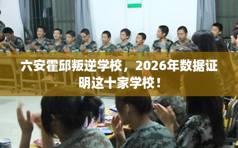六安霍邱叛逆学校，2026年数据证明这十家学校！