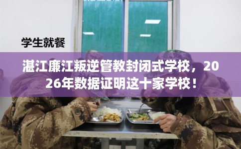 湛江廉江叛逆管教封闭式学校，2026年数据证明这十家学校！