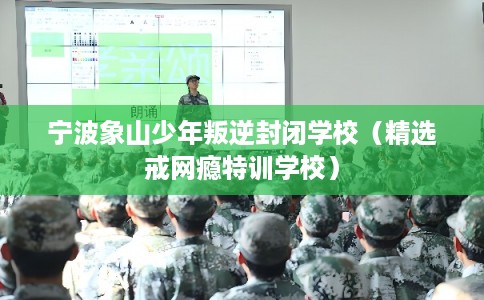 宁波象山少年叛逆封闭学校（精选戒网瘾特训学校）