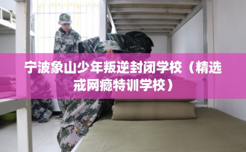 宁波象山少年叛逆封闭学校（精选戒网瘾特训学校）