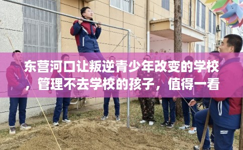 东营河口让叛逆青少年改变的学校，管理不去学校的孩子，值得一看！