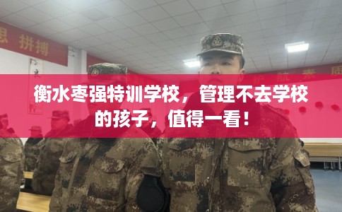 衡水枣强特训学校，管理不去学校的孩子，值得一看！