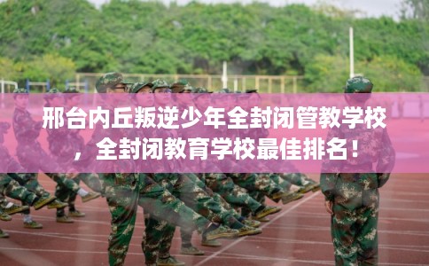 邢台内丘叛逆少年全封闭管教学校，全封闭教育学校最佳排名！