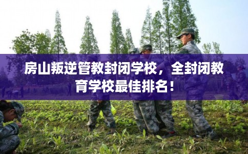 房山叛逆管教封闭学校，全封闭教育学校最佳排名！
