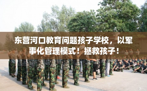东营河口教育问题孩子学校，以军事化管理模式！拯救孩子！