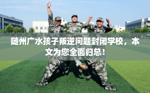 随州广水孩子叛逆问题封闭学校，本文为您全面归总！