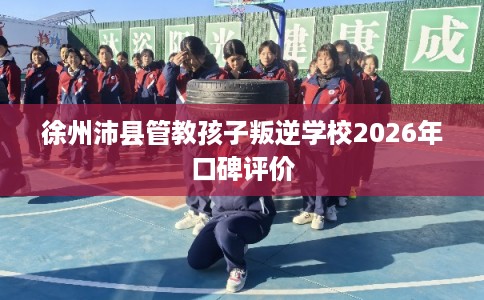 徐州沛县管教孩子叛逆学校2026年口碑评价