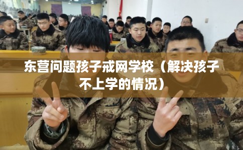 东营问题孩子戒网学校（解决孩子不上学的情况）