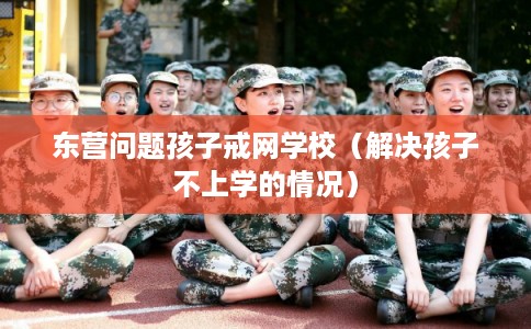 东营问题孩子戒网学校（解决孩子不上学的情况）